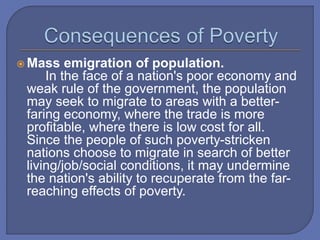  Mass emigration of population.
In the face of a nation's poor economy and
weak rule of the government, the population
may seek to migrate to areas with a better-
faring economy, where the trade is more
profitable, where there is low cost for all.
Since the people of such poverty-stricken
nations choose to migrate in search of better
living/job/social conditions, it may undermine
the nation's ability to recuperate from the far-
reaching effects of poverty.
 