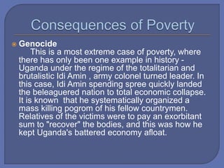  Genocide
This is a most extreme case of poverty, where
there has only been one example in history -
Uganda under the regime of the totalitarian and
brutalistic Idi Amin , army colonel turned leader. In
this case, Idi Amin spending spree quickly landed
the beleaguered nation to total economic collapse.
It is known that he systematically organized a
mass killing pogrom of his fellow countrymen.
Relatives of the victims were to pay an exorbitant
sum to "recover" the bodies, and this was how he
kept Uganda's battered economy afloat.
 