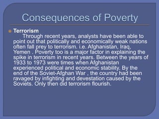  Terrorism
Through recent years, analysts have been able to
point out that politically and economically weak nations
often fall prey to terrorism. i.e. Afghanistan, Iraq,
Yemen . Poverty too is a major factor in explaining the
spike in terrorism in recent years. Between the years of
1933 to 1973 were times when Afghanistan
experienced political and economic stability. By the
end of the Soviet-Afghan War , the country had been
ravaged by infighting and devestation caused by the
Soviets. Only then did terrorism flourish.
 