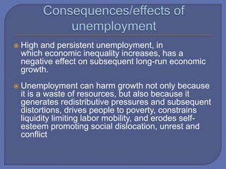  High and persistent unemployment, in
which economic inequality increases, has a
negative effect on subsequent long-run economic
growth.
 Unemployment can harm growth not only because
it is a waste of resources, but also because it
generates redistributive pressures and subsequent
distortions, drives people to poverty, constrains
liquidity limiting labor mobility, and erodes self-
esteem promoting social dislocation, unrest and
conflict
 