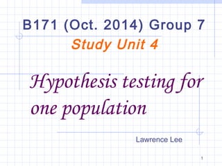 B171 (Oct. 2014) Group 7 
Hypothesis testing for 
one population 
1 
Study Unit 4 
Lawrence Lee 
 