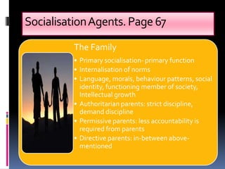 SocialisationAgents.Page67
The Family
• Primary socialisation- primary function
• Internalisation of norms
• Language, morals, behaviour patterns, social
identity, functioning member of society,
Intellectual growth
• Authoritarian parents: strict discipline,
demand discipline
• Permissive parents: less accountability is
required from parents
• Directive parents: in-between above-
mentioned
 