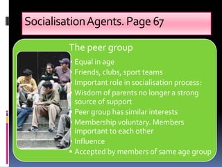 SocialisationAgents.Page67
The peer group
• Equal in age
• Friends, clubs, sport teams
• Important role in socialisation process:
• Wisdom of parents no longer a strong
source of support
• Peer group has similar interests
• Membership voluntary. Members
important to each other
• Influence
• Accepted by members of same age group
 
