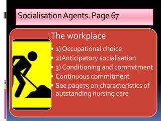 SocialisationAgents.Page67
The workplace
• 1) Occupational choice
• 2)Anticipatory socialisation
• 3) Conditioning and commitment
• Continuous commitment
• See page75 on characteristics of
outstanding nursing care
 