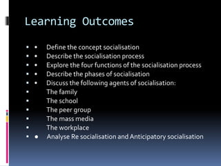 Learning Outcomes
 • Define the concept socialisation
 • Describe the socialisation process
 • Explore the four functions of the socialisation process
 • Describe the phases of socialisation
 • Discuss the following agents of socialisation:
 The family
 The school
 The peer group
 The mass media
 The workplace
 ● Analyse Re socialisation and Anticipatory socialisation
 
