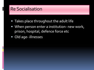 ReSocialisation
 Takes place throughout the adult life
 When person enter a institution- new work,
prison, hospital, defence force etc
 Old age- illnesses
 