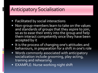 AnticipatorySocialisation
 Facilitated by social interactions
 Non-group-members learn to take on the values
and standards of groups that they aspire to join,
so as to ease their entry into the group and help
them interact competently once they have been
accepted by it
 It is the process of changing one's attitudes and
behaviours, in preparation for a shift in one's role
 Words commonly associated with anticipatory
socialization include grooming, play-acting,
training and rehearsing
 EXAMPLE: Nurse working night shift
 