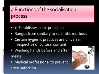 4Functionsofthe socialisation
process
 1) Establishes basic principles
 Ranges from sanitary to scientific methods
 Certain hygienic practices are universal
irrespective of cultural content
 Washing hands before and after
meals
 Medical professions- to prevent
cross-infection
 