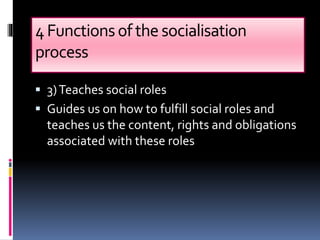 4Functionsofthe socialisation
process
 3)Teaches social roles
 Guides us on how to fulfill social roles and
teaches us the content, rights and obligations
associated with these roles
 