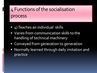 4Functionsofthe socialisation
process
 4)Teaches an individual skills
 Varies from communication skills to the
handling of technical machinery
 Conveyed from generation to generation
 Normally learned through daily imitation and
practice
 