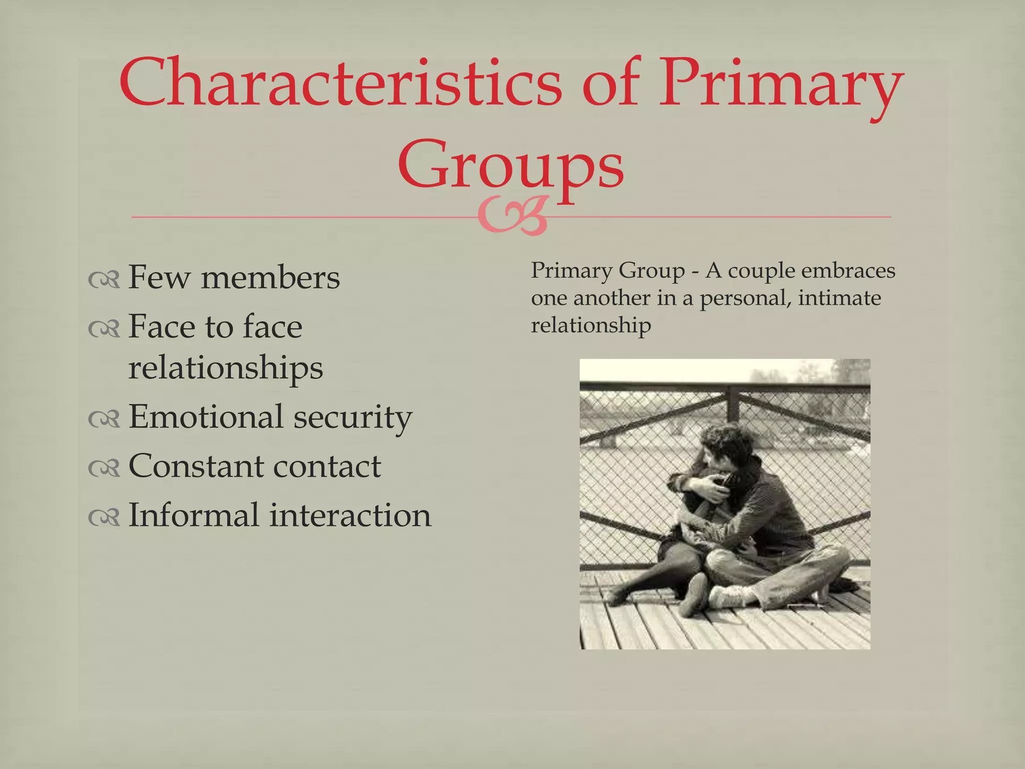 
Characteristics of Primary
Groups
 Few members
 Face to face
relationships
 Emotional security
 Constant contact
 Informal interaction
Primary Group - A couple embraces
one another in a personal, intimate
relationship
 