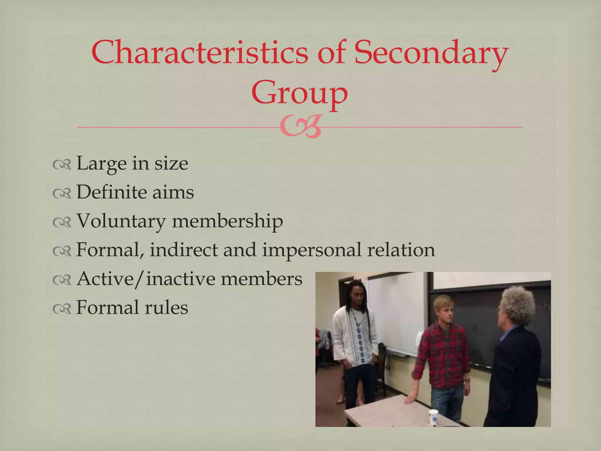
 Large in size
 Definite aims
 Voluntary membership
 Formal, indirect and impersonal relation
 Active/inactive members
 Formal rules
Characteristics of Secondary
Group
 
