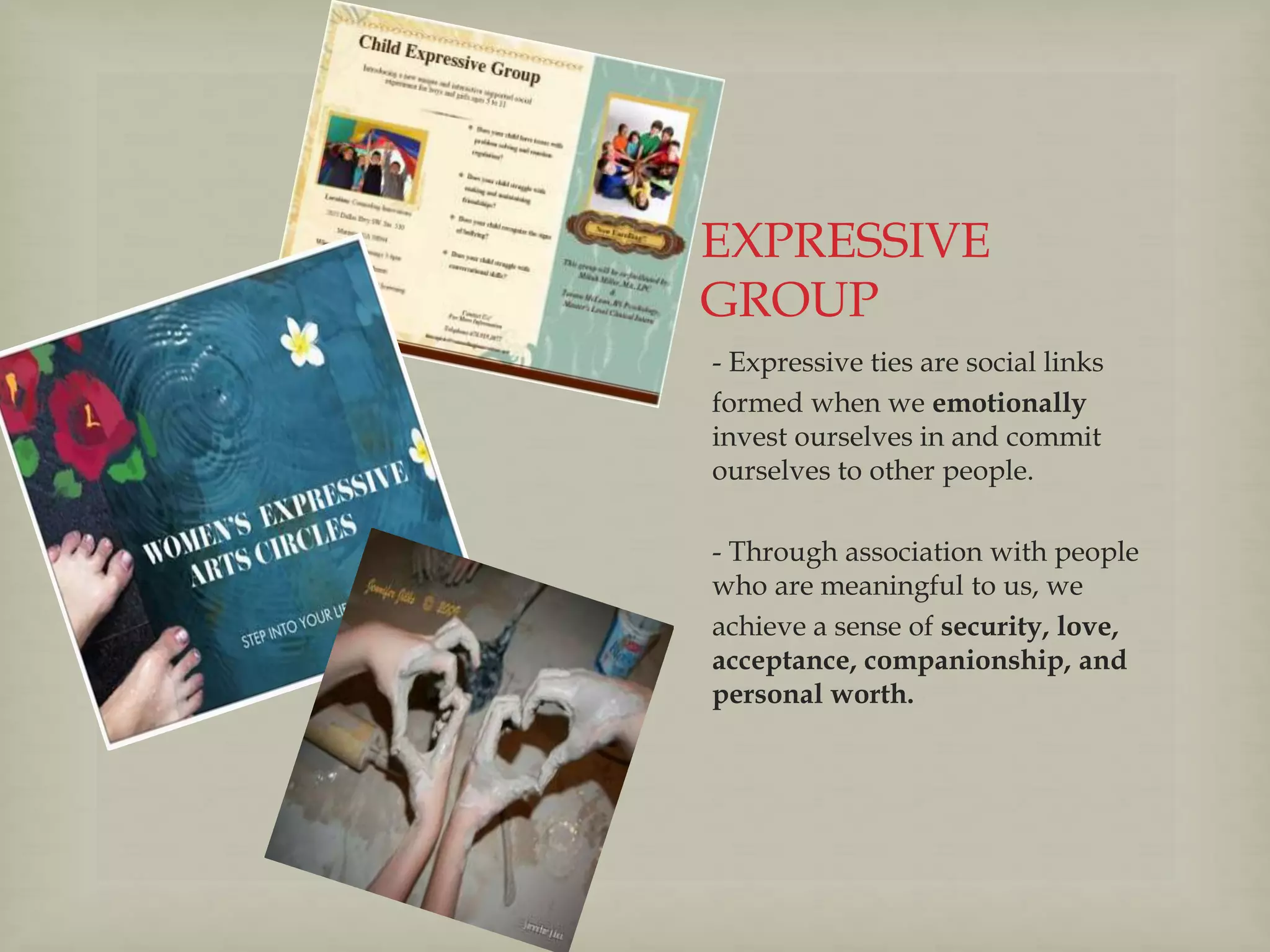 EXPRESSIVE
GROUP
- Expressive ties are social links
formed when we emotionally
invest ourselves in and commit
ourselves to other people.
- Through association with people
who are meaningful to us, we
achieve a sense of security, love,
acceptance, companionship, and
personal worth.
 