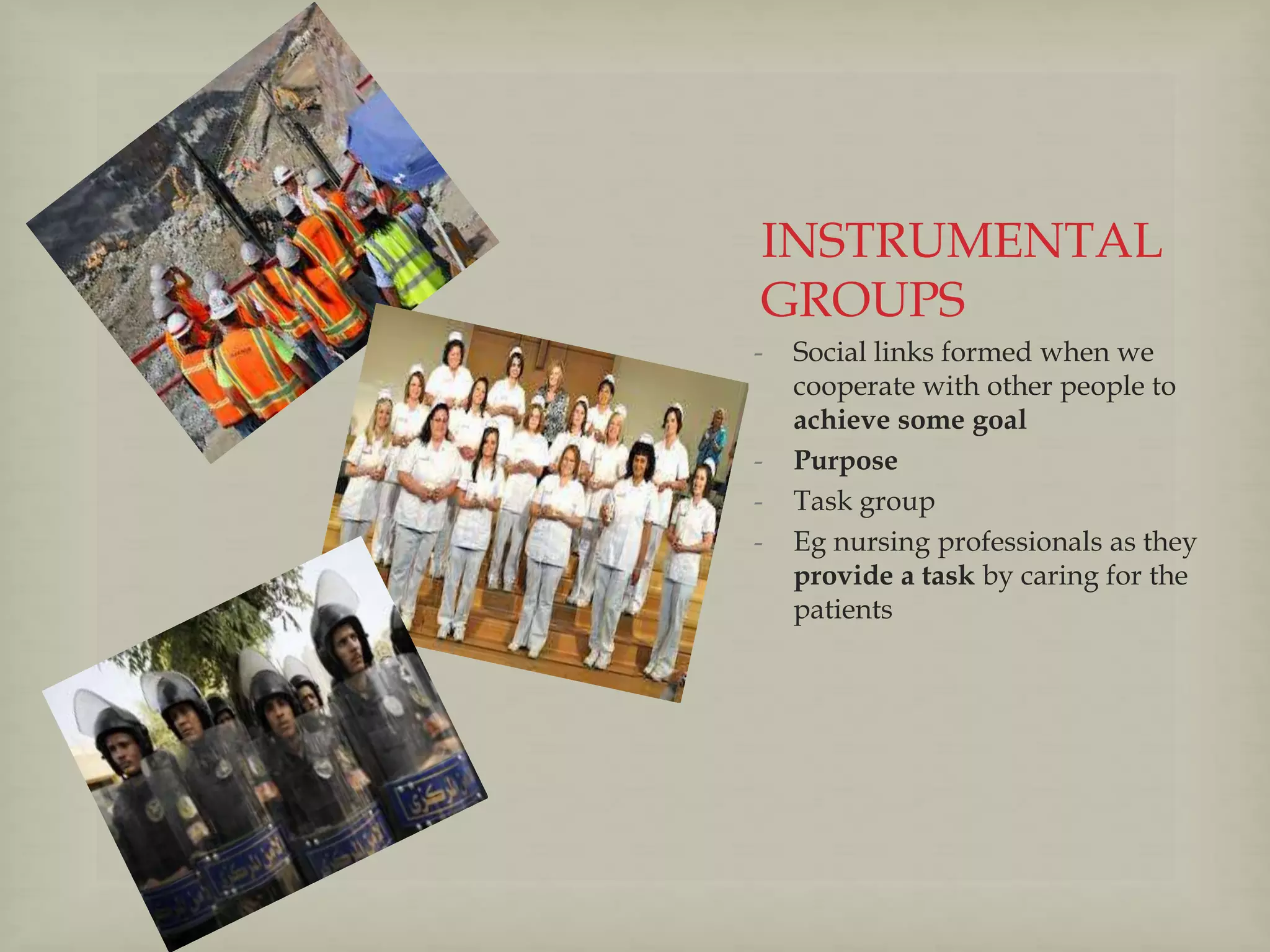 INSTRUMENTAL
GROUPS
- Social links formed when we
cooperate with other people to
achieve some goal
- Purpose
- Task group
- Eg nursing professionals as they
provide a task by caring for the
patients
 