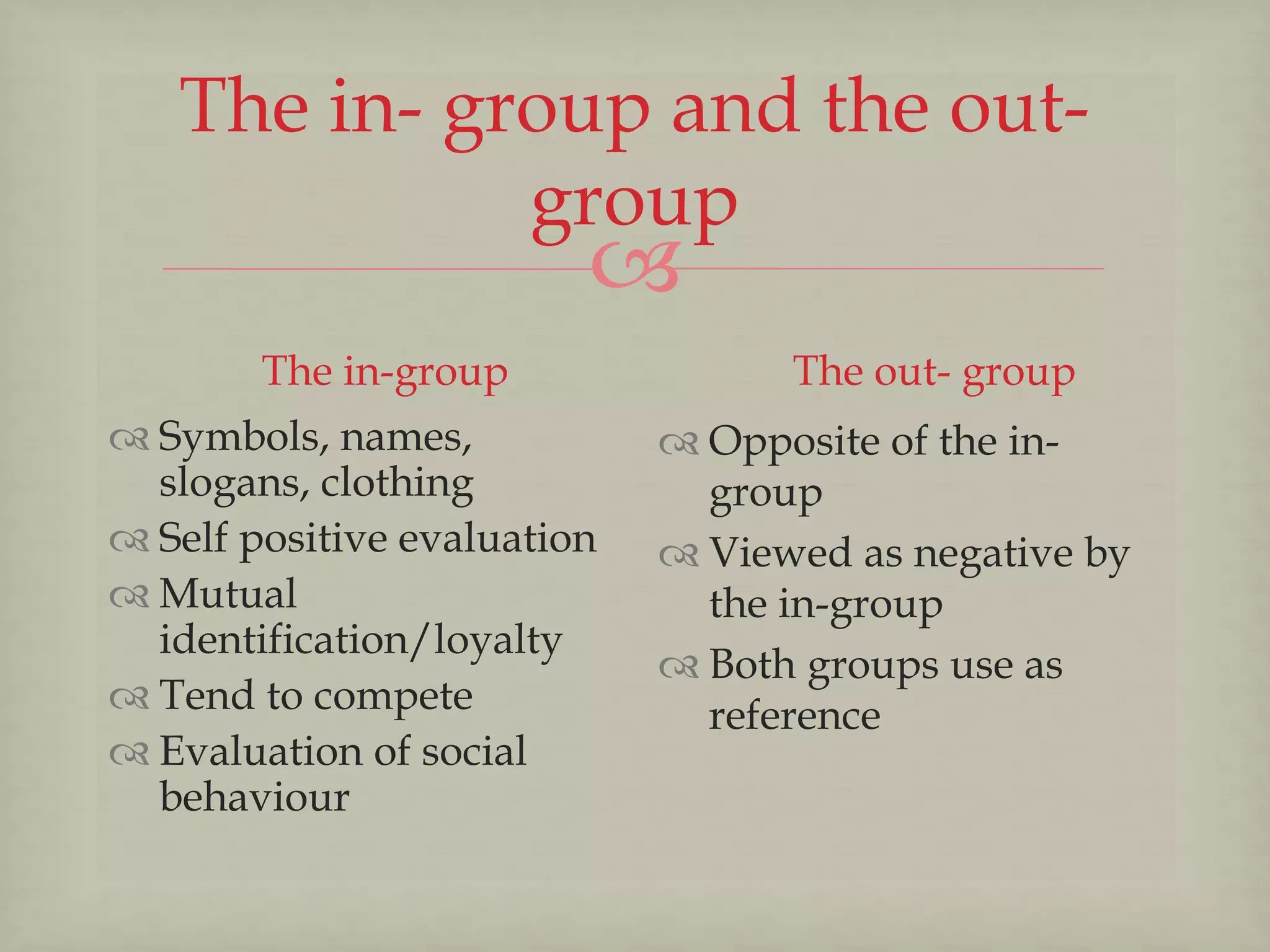 
The in- group and the out-
group
The in-group
 Symbols, names,
slogans, clothing
 Self positive evaluation
 Mutual
identification/loyalty
 Tend to compete
 Evaluation of social
behaviour
The out- group
 Opposite of the in-
group
 Viewed as negative by
the in-group
 Both groups use as
reference
 