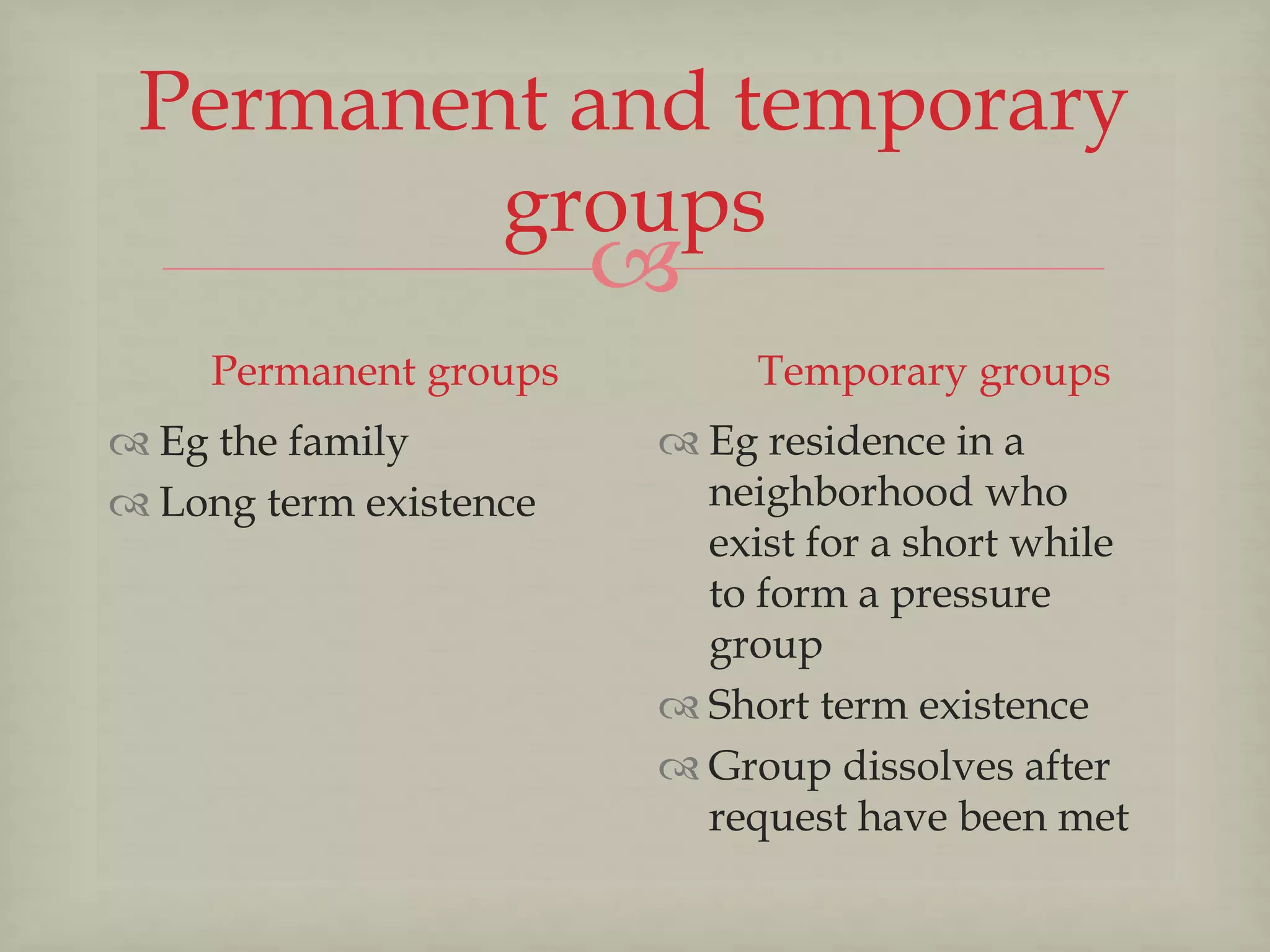 
Permanent and temporary
groups
Permanent groups
 Eg the family
 Long term existence
Temporary groups
 Eg residence in a
neighborhood who
exist for a short while
to form a pressure
group
 Short term existence
 Group dissolves after
request have been met
 