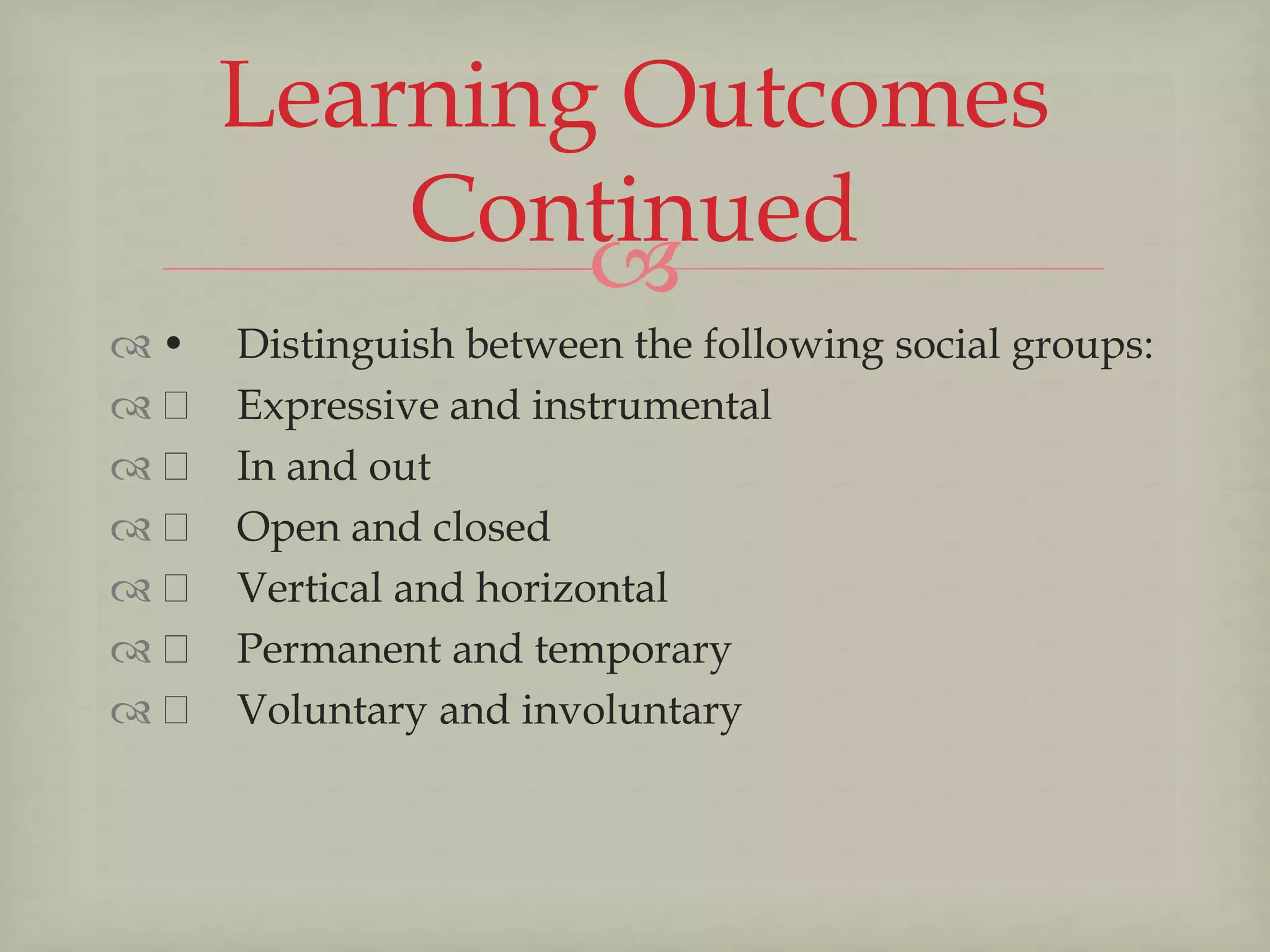 
 • Distinguish between the following social groups:
 Expressive and instrumental
 In and out
 Open and closed
 Vertical and horizontal
 Permanent and temporary
 Voluntary and involuntary
Learning Outcomes
Continued
 