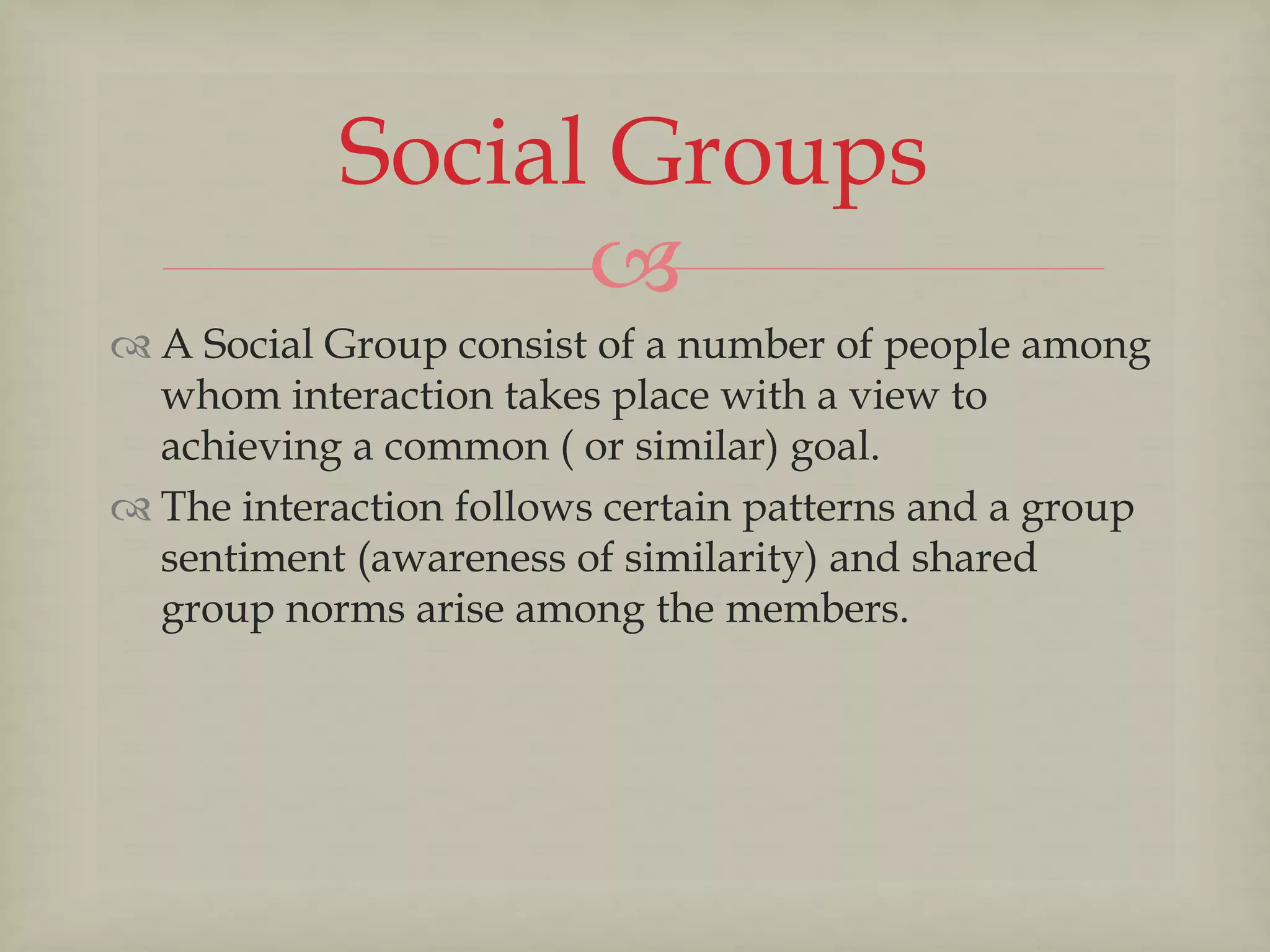 
Social Groups
 A Social Group consist of a number of people among
whom interaction takes place with a view to
achieving a common ( or similar) goal.
 The interaction follows certain patterns and a group
sentiment (awareness of similarity) and shared
group norms arise among the members.
 