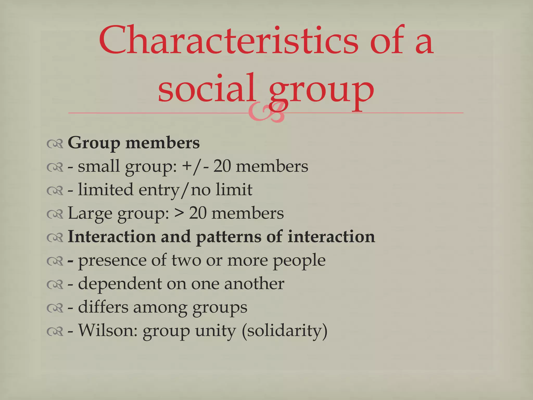 
 Group members
 - small group: +/- 20 members
 - limited entry/no limit
 Large group: > 20 members
 Interaction and patterns of interaction
 - presence of two or more people
 - dependent on one another
 - differs among groups
 - Wilson: group unity (solidarity)
Characteristics of a
social group
 