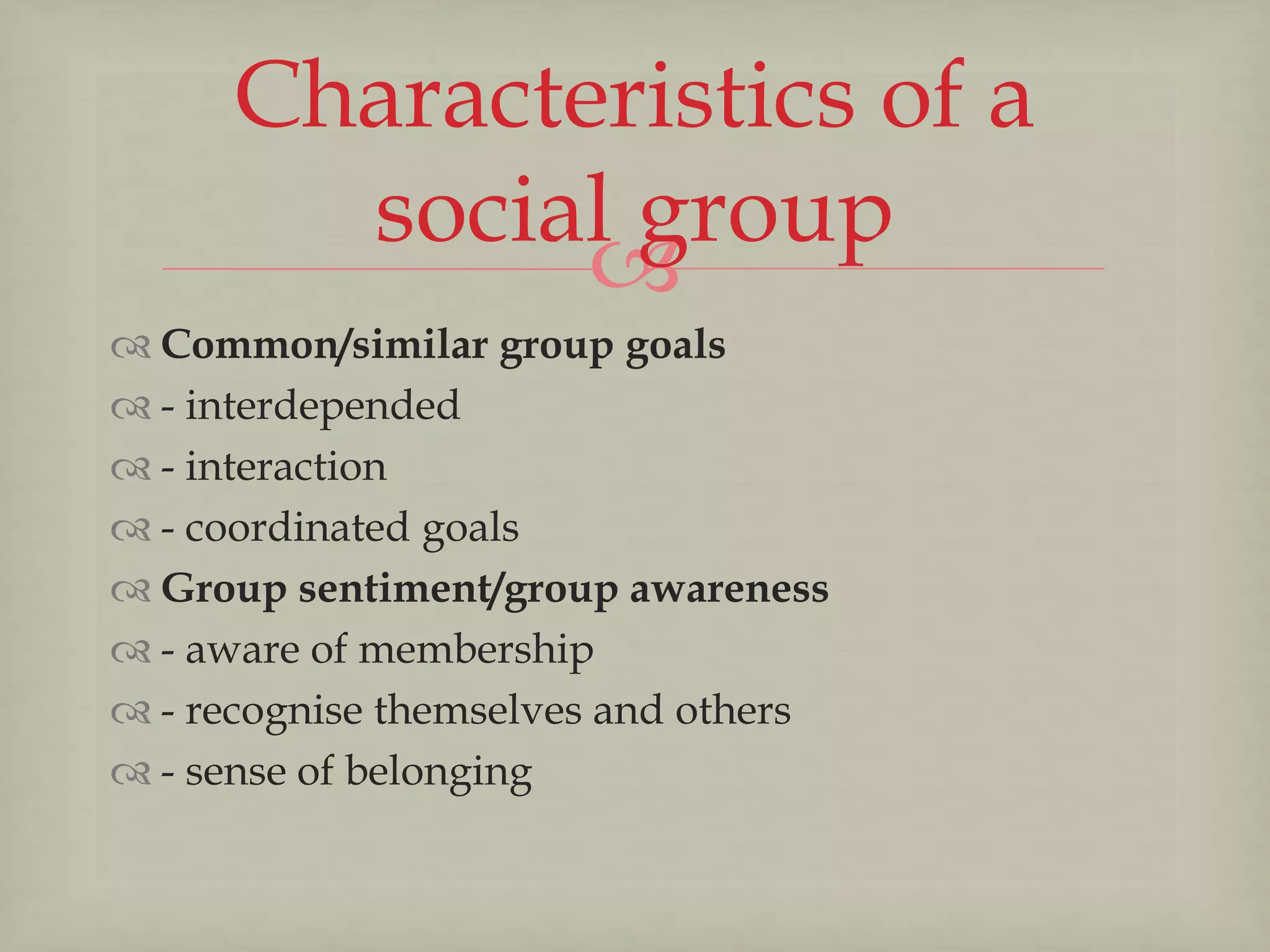 
 Common/similar group goals
 - interdepended
 - interaction
 - coordinated goals
 Group sentiment/group awareness
 - aware of membership
 - recognise themselves and others
 - sense of belonging
Characteristics of a
social group
 
