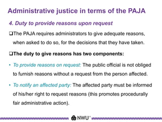 Administrative justice in terms of the PAJA
4. Duty to provide reasons upon request
The PAJA requires administrators to give adequate reasons,
when asked to do so, for the decisions that they have taken.
The duty to give reasons has two components:
• To provide reasons on request: The public official is not obliged
to furnish reasons without a request from the person affected.
• To notify an affected party: The affected party must be informed
of his/her right to request reasons (this promotes procedurally
fair administrative action).
 