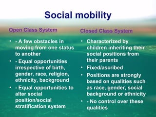 Social mobility
Open Class System
• - A few obstacles in
moving from one status
to another
• - Equal opportunities
irrespective of birth,
gender, race, religion,
ethnicity, background
• - Equal opportunities to
alter social
position/social
stratification system
Closed Class System
• Characterized by
children inheriting their
social positions from
their parents
• Fixed/ascribed
• Positions are strongly
based on qualities such
as race, gender, social
background or ethnicity
• - No control over these
qualities
 
