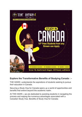 Explore the Transformative Benefits of Studying Canada : -
THE HAWK i understands the aspirations of students seeking to pursue
their education in Canada.
Securing a Study Visa for Canada opens up a world of opportunities and
benefits that extend beyond the academic realm.
At THE HAWK i, we are dedicated to assisting students in navigating the
process and reaping the numerous advantages associated with a
Canadian Study Visa. Benefits of Study Visa for Canada:
 