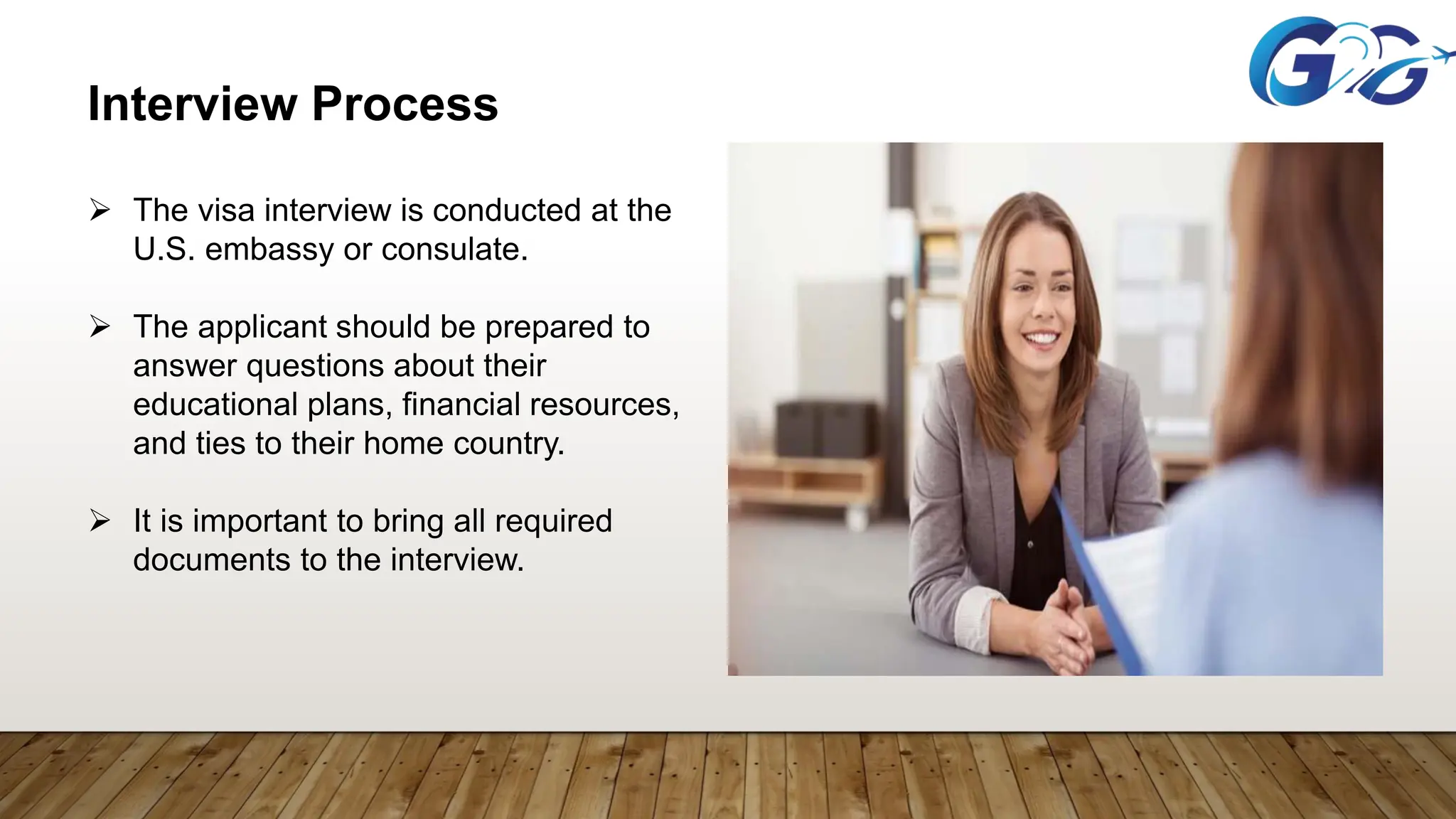 Interview Process
 The visa interview is conducted at the
U.S. embassy or consulate.
 The applicant should be prepared to
answer questions about their
educational plans, financial resources,
and ties to their home country.
 It is important to bring all required
documents to the interview.
 