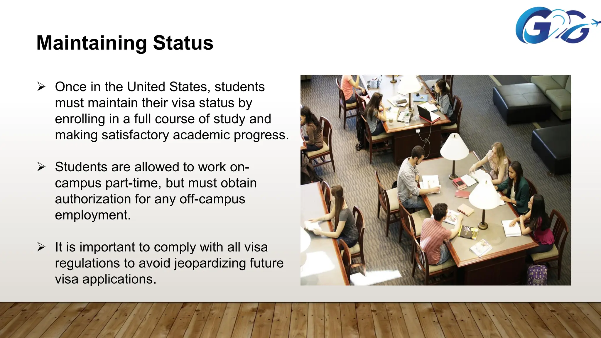 Maintaining Status
 Once in the United States, students
must maintain their visa status by
enrolling in a full course of study and
making satisfactory academic progress.
 Students are allowed to work on-
campus part-time, but must obtain
authorization for any off-campus
employment.
 It is important to comply with all visa
regulations to avoid jeopardizing future
visa applications.
 