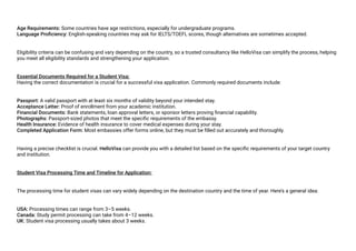Age Requirements: Some countries have age restrictions, especially for undergraduate programs.
Language Proficiency: English-speaking countries may ask for IELTS/TOEFL scores, though alternatives are sometimes accepted.
Eligibility criteria can be confusing and vary depending on the country, so a trusted consultancy like HelloVisa can simplify the process, helping
you meet all eligibility standards and strengthening your application.
Essential Documents Required for a Student Visa:
Having the correct documentation is crucial for a successful visa application. Commonly required documents include:
Passport: A valid passport with at least six months of validity beyond your intended stay.
Acceptance Letter: Proof of enrollment from your academic institution.
Financial Documents: Bank statements, loan approval letters, or sponsor letters proving financial capability.
Photographs: Passport-sized photos that meet the specific requirements of the embassy.
Health Insurance: Evidence of health insurance to cover medical expenses during your stay.
Completed Application Form: Most embassies offer forms online, but they must be filled out accurately and thoroughly.
Having a precise checklist is crucial. HelloVisa can provide you with a detailed list based on the specific requirements of your target country
and institution.
Student Visa Processing Time and Timeline for Application:
The processing time for student visas can vary widely depending on the destination country and the time of year. Here’s a general idea:
USA: Processing times can range from 3–5 weeks.
Canada: Study permit processing can take from 4–12 weeks.
UK: Student visa processing usually takes about 3 weeks.
 