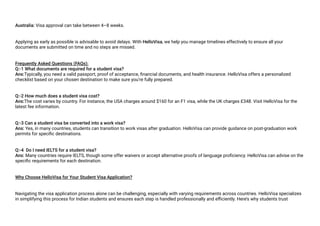 Australia: Visa approval can take between 4–8 weeks.
Applying as early as possible is advisable to avoid delays. With HelloVisa, we help you manage timelines effectively to ensure all your
documents are submitted on time and no steps are missed.
Frequently Asked Questions (FAQs):
Q:-1 What documents are required for a student visa?
Ans:Typically, you need a valid passport, proof of acceptance, financial documents, and health insurance. HelloVisa offers a personalized
checklist based on your chosen destination to make sure you’re fully prepared.
Q:-2 How much does a student visa cost?
Ans:The cost varies by country. For instance, the USA charges around $160 for an F1 visa, while the UK charges £348. Visit HelloVisa for the
latest fee information.
Q:-3 Can a student visa be converted into a work visa?
Ans: Yes, in many countries, students can transition to work visas after graduation. HelloVisa can provide guidance on post-graduation work
permits for specific destinations.
Q:-4 Do I need IELTS for a student visa?
Ans: Many countries require IELTS, though some offer waivers or accept alternative proofs of language proficiency. HelloVisa can advise on the
specific requirements for each destination.
Why Choose HelloVisa for Your Student Visa Application?
Navigating the visa application process alone can be challenging, especially with varying requirements across countries. HelloVisa specializes
in simplifying this process for Indian students and ensures each step is handled professionally and efficiently. Here’s why students trust
 