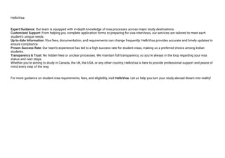 HelloVisa:
Expert Guidance: Our team is equipped with in-depth knowledge of visa processes across major study destinations.
Customized Support: From helping you complete application forms to preparing for visa interviews, our services are tailored to meet each
student's unique needs.
Up-to-date Information: Visa fees, documentation, and requirements can change frequently. HelloVisa provides accurate and timely updates to
ensure compliance.
Proven Success Rate: Our team’s experience has led to a high success rate for student visas, making us a preferred choice among Indian
students.
Transparency & Trust: No hidden fees or unclear processes. We maintain full transparency, so you’re always in the loop regarding your visa
status and next steps.
Whether you’re aiming to study in Canada, the UK, the USA, or any other country, HelloVisa is here to provide professional support and peace of
mind every step of the way.
For more guidance on student visa requirements, fees, and eligibility, visit HelloVisa. Let us help you turn your study abroad dream into reality!
 