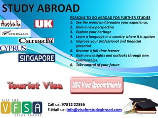 REASONS TO GO ABROAD FOR FURTHER STUDIES
           1. See the world and broaden your experience.
           2. Gain a new perspective
           3. Explore your heritage
           4. Learn a language in a country where it is spoken
           5. Improve your professional and financial
              potential.
           6. Become a full-time learner
           7. Gain new insights and outlooks through new
              relationships.
           8. Take control of your future




Call us: 97812 22556
E-Mail us: info@visaforstudyabroad.com
 