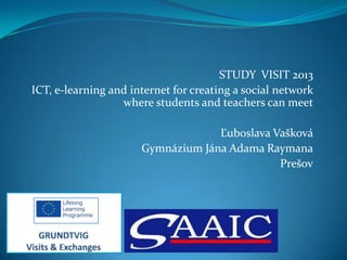 STUDY VISIT 2013
ICT, e-learning and internet for creating a social network
where students and teachers can meet

Ľuboslava Vašková
Gymnázium Jána Adama Raymana
Prešov

 