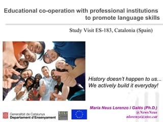 Educational co-operation with professional institutions
to promote language skills
Maria Neus Lorenzo i Galés (Ph.D.)
@NewsNeus
nlorenzo@xtec.cat
History doesn’t happen to us...
We actively build it everyday!
Study Visit ES-183, Catalonia (Spain)
 