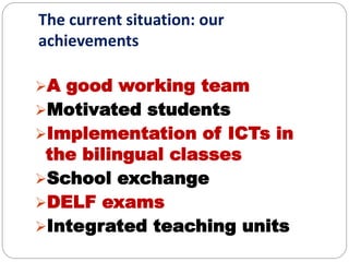 The current situation: our
achievements
A good working team
Motivated students
Implementation of ICTs in
the bilingual classes
School exchange
DELF exams
Integrated teaching units
 