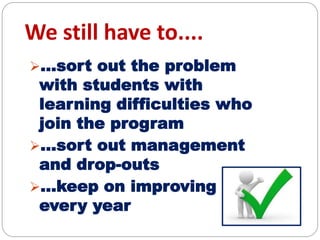 We still have to....
...sort out the problem
with students with
learning difficulties who
join the program
...sort out management
and drop-outs
...keep on improving
every year
 