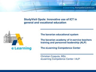 The bavarian educational system The bavarian academy of in-service teachers training and personnel leadership (ALP)  The eLearning Competence Center Christian Czaputa, MSc eLearning Competence Center / ALP StudyVisit Opole: Innovative use of ICT in general and vocational education 
