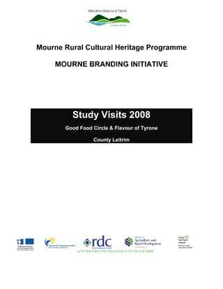 Mourne Rural Cultural Heritage Programme

    MOURNE BRANDING INITIATIVE




         Study Visits 2008
       Good Food Circle & Flavour of Tyrone

                   County Leitrim




           NORTHERN IRELAND REGIONAL FOOD PROGRAMME
 