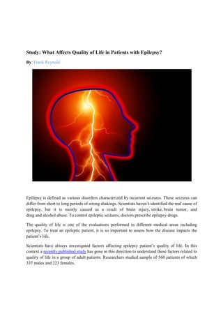 Study: What Affects Quality of Life in Patients with Epilepsy?
By: Frank Reynold
Epilepsy is defined as various disorders characterized by recurrent seizures. These seizures can
differ from short to long periods of strong shakings. Scientists haven’t identified the real cause of
epilepsy, but it is mostly caused as a result of brain injury, stroke, brain tumor, and
drug and alcohol abuse. To control epileptic seizures, doctors prescribe epilepsy drugs.
The quality of life is one of the evaluations performed in different medical areas including
epilepsy. To treat an epileptic patient, it is so important to assess how the disease impacts the
patient’s life.
Scientists have always investigated factors affecting epilepsy patient’s quality of life. In this
context a recently published study has gone in this direction to understand these factors related to
quality of life in a group of adult patients. Researchers studied sample of 560 patients of which
337 males and 223 females.
 