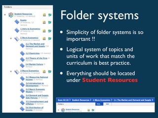 Folder systems
•   Simplicity of folder systems is so
    important !!

•   Logical system of topics and
    units of work that match the
    curriculum is best practice.

•   Everything should be located
    under Student Resources
 