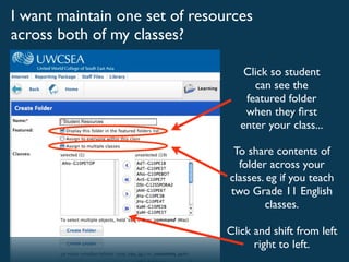 I want maintain one set of resources
across both of my classes?

                                    Click so student
                                      can see the
                                    featured folder
                                    when they ﬁrst
                                   enter your class...

                                 To share contents of
                                  folder across your
                                classes. eg if you teach
                                two Grade 11 English
                                        classes.

                                Click and shift from left
                                      right to left.
 