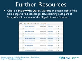 Further Resources
   •     Click on StudyWiz Quick Guides at bottom right of the
         home page to ﬁnd teacher guides, explaining each part of
         StudyWiz. Or see one of the Digital Literacy Coaches.




Created by Andrew McCarthy - Digital Literary Coach (Dover)
August 2011 anm@uwcsea.edu.sg
 