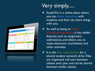 Very simply.....
•   StudyWiz is a online place where
    you can share resources with
    students and then can share things
    with you.
•   As well as being an online
    document repository, it has added
    features such as assignment
    submissions, and allows you to
    make electronic worksheets and
    other activities.
•   It is the best replacement for a
    shared student network drive. Files
    are orgainsed, roll over between
    classes each year and can be shared
    between similar classes
 