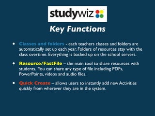Key Functions
•   Classes and folders - each teachers classes and folders are
    automatically set up each year. Folders of resources stay with the
    class overtime. Everything is backed up on the school servers.

•   Resource/FastFile – the main tool to share resources with
    students. You can share any type of ﬁle including PDFs,
    PowerPoints, videos and audio ﬁles.

•   Quick Create – allows users to instantly add new Activities
    quickly from wherever they are in the system.
 