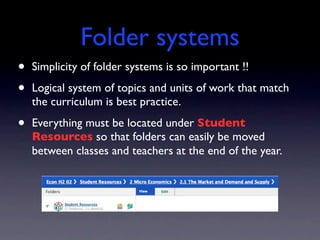 Folder systems
•   Simplicity of folder systems is so important !!

•   Logical system of topics and units of work that match
    the curriculum is best practice.

•   Everything must be located under Student
    Resources so that folders can easily be moved
    between classes and teachers at the end of the year.
 