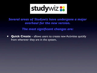 Several areas of Studywiz have undergone a major
               overhaul for the new version.
             The most signiﬁcant changes are:

•    Quick Create – allows users to create new Activities quickly
     from wherever they are in the system,
 