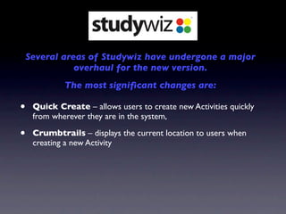 Several areas of Studywiz have undergone a major
               overhaul for the new version.
             The most signiﬁcant changes are:

•    Quick Create – allows users to create new Activities quickly
     from wherever they are in the system,

•    Crumbtrails – displays the current location to users when
     creating a new Activity
 