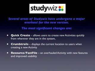 Several areas of Studywiz have undergone a major
               overhaul for the new version.
             The most signiﬁcant changes are:

•    Quick Create – allows users to create new Activities quickly
     from wherever they are in the system,

•    Crumbtrails – displays the current location to users when
     creating a new Activity

•    Resource/FastFile – an overhauled Activity with new features
     and improved usability
 