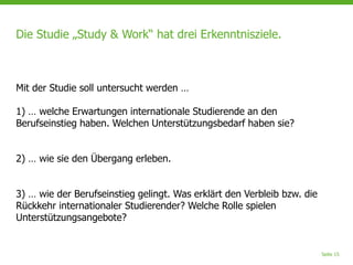 Seite 15
Die Studie „Study & Work“ hat drei Erkenntnisziele.
Mit der Studie soll untersucht werden …
1) … welche Erwartungen internationale Studierende an den
Berufseinstieg haben. Welchen Unterstützungsbedarf haben sie?
2) … wie sie den Übergang erleben.
3) … wie der Berufseinstieg gelingt. Was erklärt den Verbleib bzw. die
Rückkehr internationaler Studierender? Welche Rolle spielen
Unterstützungsangebote?
 